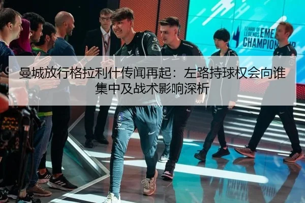 曼城放行格拉利什传闻再起：左路持球权会向谁集中及战术影响深析