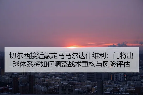 切尔西接近敲定马马尔达什维利：门将出球体系将如何调整战术重构与风险评估