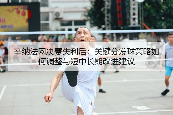 辛纳法网决赛失利后：关键分发球策略如何调整与短中长期改进建议