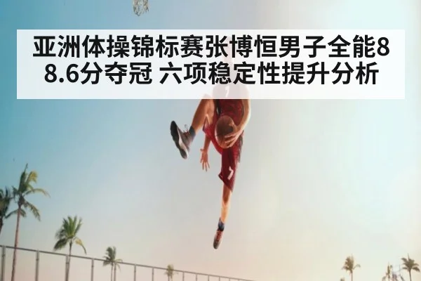 亚洲体操锦标赛张博恒男子全能88.6分夺冠 六项稳定性提升分析