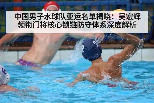 中国男子水球队亚运名单揭晓:吴宏辉领衔门将核心锁链防守体系深度解析